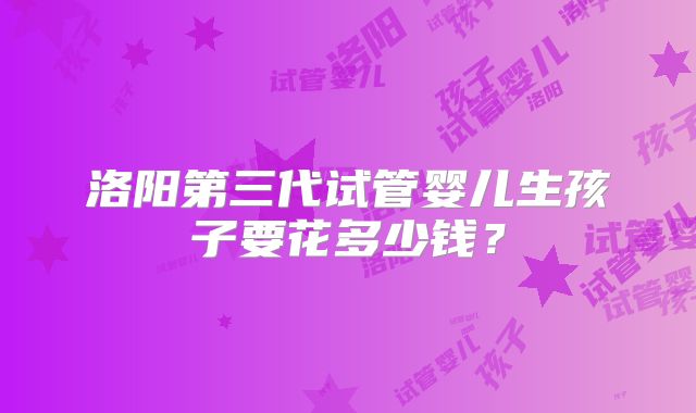 洛阳第三代试管婴儿生孩子要花多少钱?