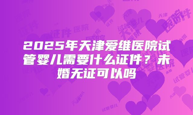 2025年天津爱维医院试管婴儿需要什么证件？未婚无证可以吗