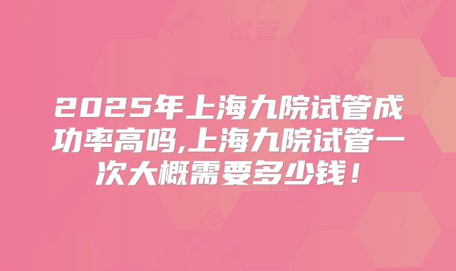 2025年上海九院试管成功率高吗,上海九院试管一次大概需要多少钱!
