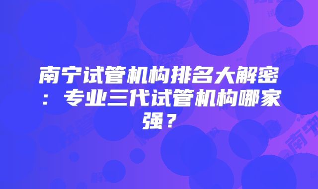 南宁试管机构排名大解密:专业三代试管机构哪家强?