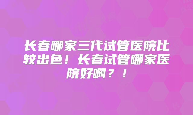 长春哪家三代试管医院比较出色!长春试管哪家医院好啊?!