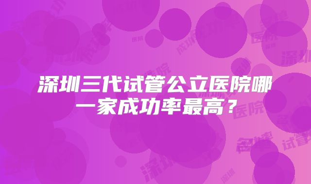 深圳三代试管公立医院哪一家成功率最高？
