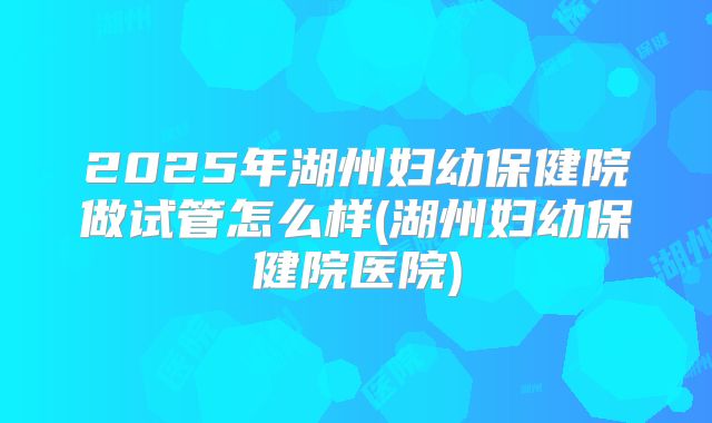 2025年湖州妇幼保健院做试管怎么样(湖州妇幼保健院医院)