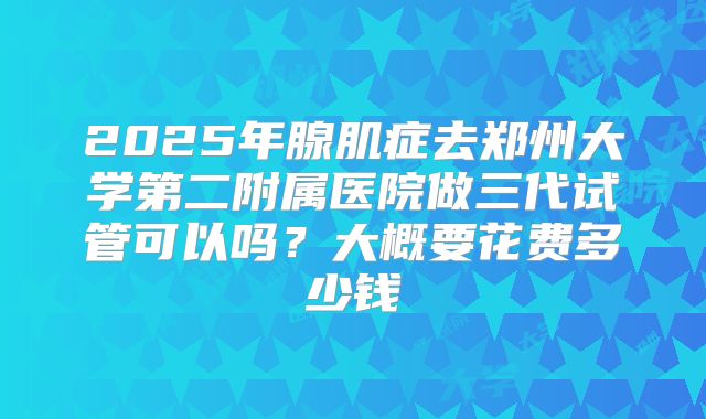2025年腺肌症去郑州大学第二附属医院做三代试管可以吗？大概要花费多少钱