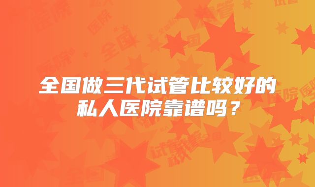 全国做三代试管比较好的私人医院靠谱吗?