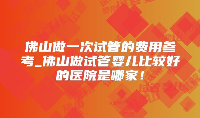 佛山做一次试管的费用参考_佛山做试管婴儿比较好的医院是哪家！