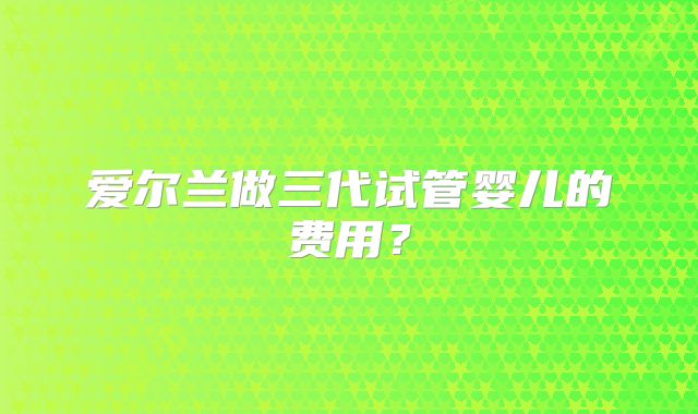 爱尔兰做三代试管婴儿的费用？