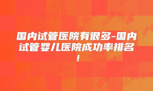 国内试管医院有很多-国内试管婴儿医院成功率排名！