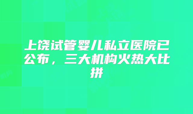 上饶试管婴儿私立医院已公布,三大机构火热大比拼