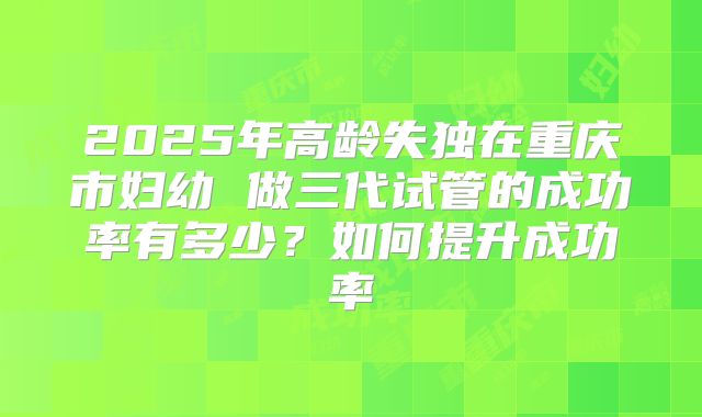 2025年高龄失独在重庆市妇幼 做三代试管的成功率有多少？如何提升成功率