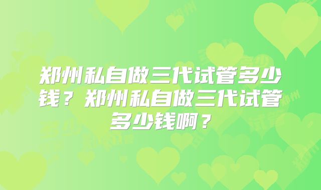 郑州私自做三代试管多少钱?郑州私自做三代试管多少钱啊?
