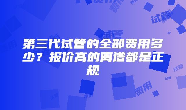 第三代试管的全部费用多少?报价高的离谱都是正规