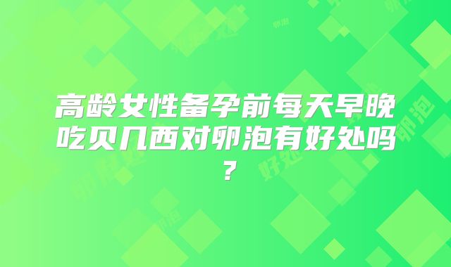 高龄女性备孕前每天早晚吃贝几西对卵泡有好处吗?