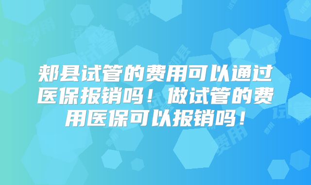 郏县试管的费用可以通过医保报销吗！做试管的费用医保可以报销吗！