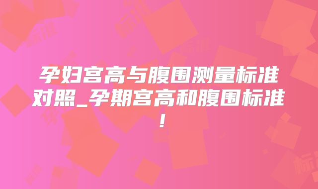 孕妇宫高与腹围测量标准对照_孕期宫高和腹围标准!