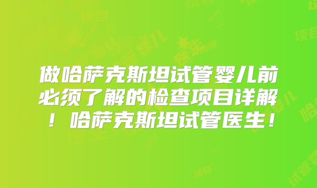 做哈萨克斯坦试管婴儿前必须了解的检查项目详解!哈萨克斯坦试管医生!