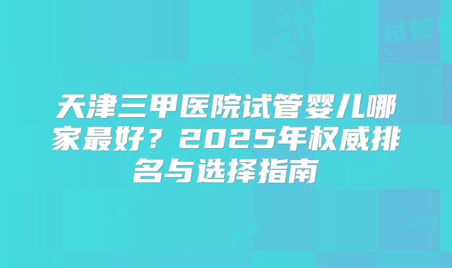 天津三甲医院试管婴儿哪家最好?2025年权威排名与选择指南