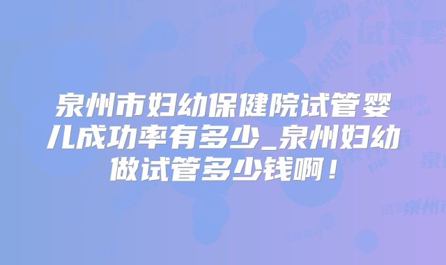 泉州市妇幼保健院试管婴儿成功率有多少_泉州妇幼做试管多少钱啊!