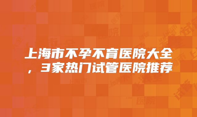 上海市不孕不育医院大全，3家热门试管医院推荐
