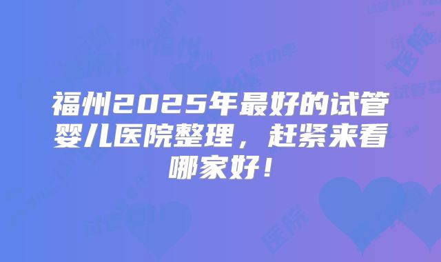 福州2025年最好的试管婴儿医院整理,赶紧来看哪家好!