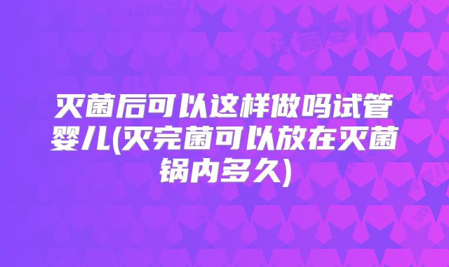 灭菌后可以这样做吗试管婴儿(灭完菌可以放在灭菌锅内多久)