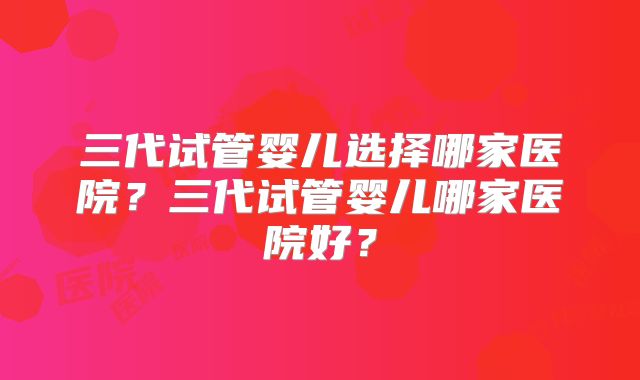 三代试管婴儿选择哪家医院?三代试管婴儿哪家医院好?