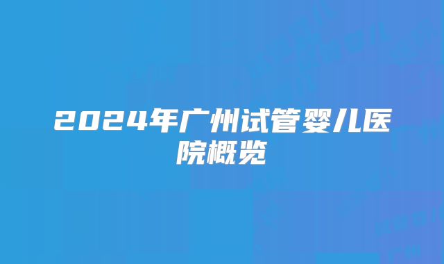 2024年广州试管婴儿医院概览