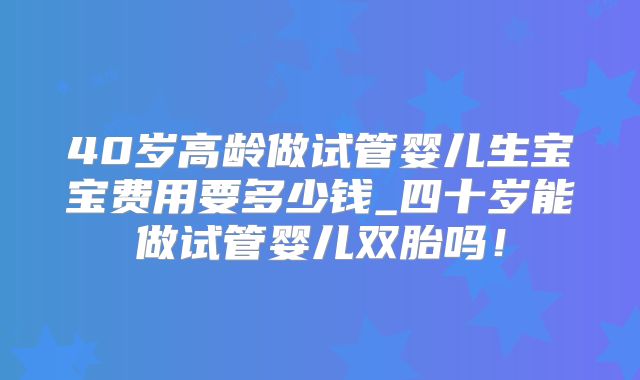 40岁高龄做试管婴儿生宝宝费用要多少钱_四十岁能做试管婴儿双胎吗！