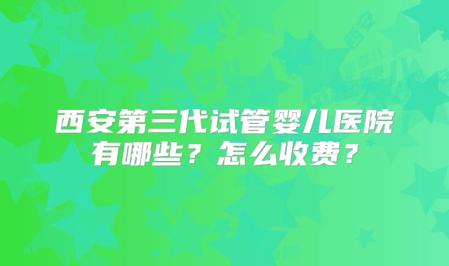 西安第三代试管婴儿医院有哪些？怎么收费？