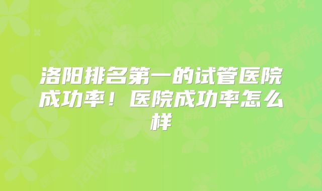 洛阳排名第一的试管医院成功率！医院成功率怎么样