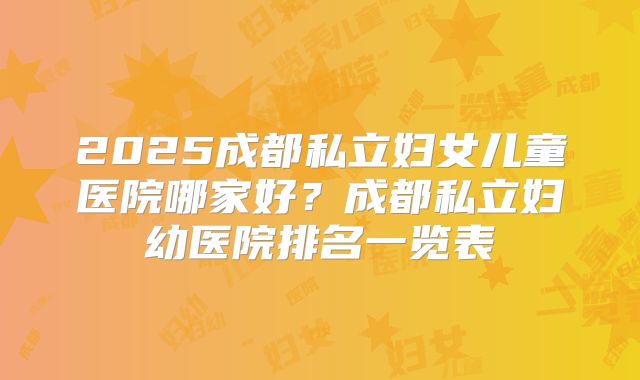 2025成都私立妇女儿童医院哪家好？成都私立妇幼医院排名一览表