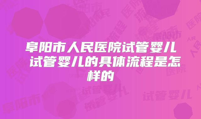 阜阳市人民医院试管婴儿 试管婴儿的具体流程是怎样的