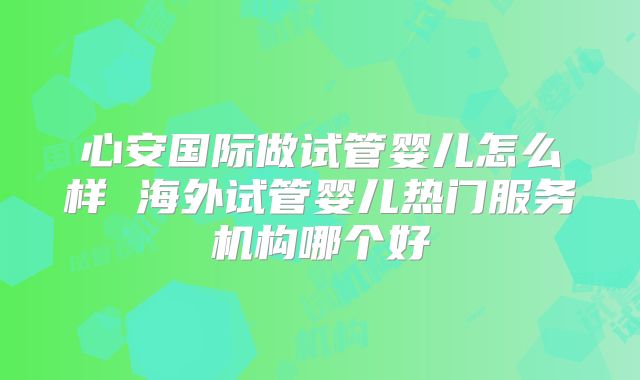心安国际做试管婴儿怎么样 海外试管婴儿热门服务机构哪个好