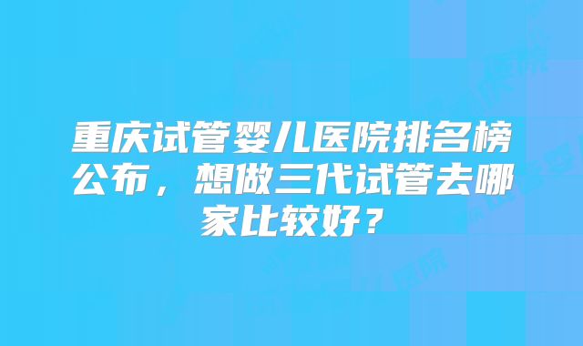 重庆试管婴儿医院排名榜公布，想做三代试管去哪家比较好？