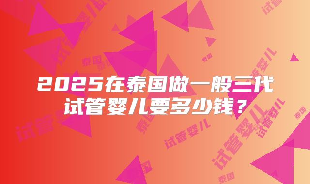 2025在泰国做一般三代试管婴儿要多少钱？