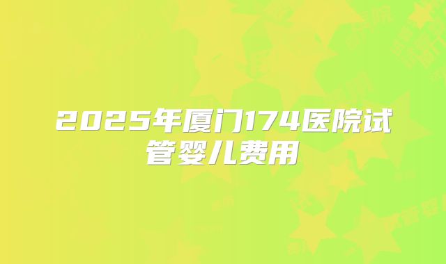2025年厦门174医院试管婴儿费用
