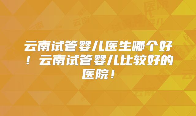 云南试管婴儿医生哪个好!云南试管婴儿比较好的医院!