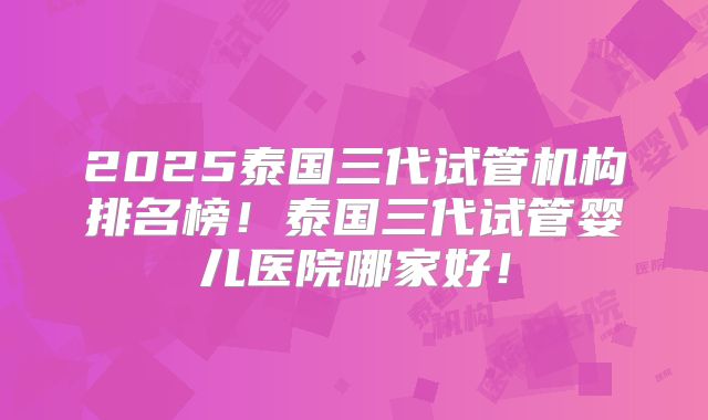 2025泰国三代试管机构排名榜！泰国三代试管婴儿医院哪家好！