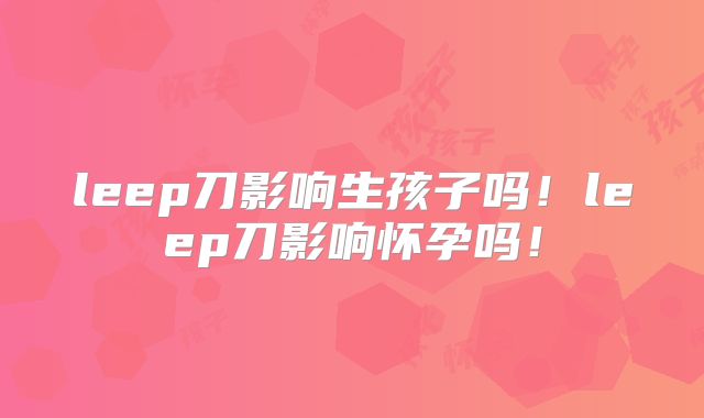 leep刀影响生孩子吗!leep刀影响怀孕吗!