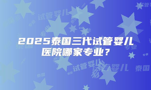 2025泰国三代试管婴儿医院哪家专业？