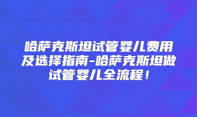 哈萨克斯坦试管婴儿费用及选择指南-哈萨克斯坦做试管婴儿全流程！