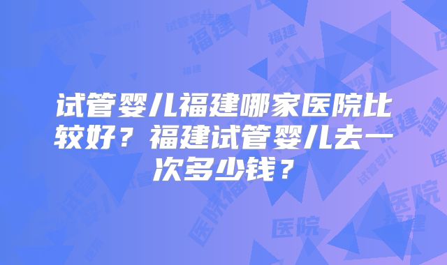 试管婴儿福建哪家医院比较好?福建试管婴儿去一次多少钱?
