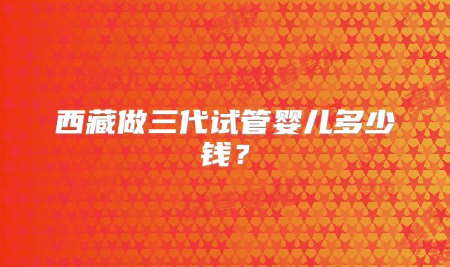 西藏做三代试管婴儿多少钱?
