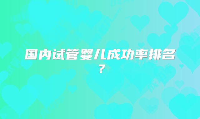 国内试管婴儿成功率排名？