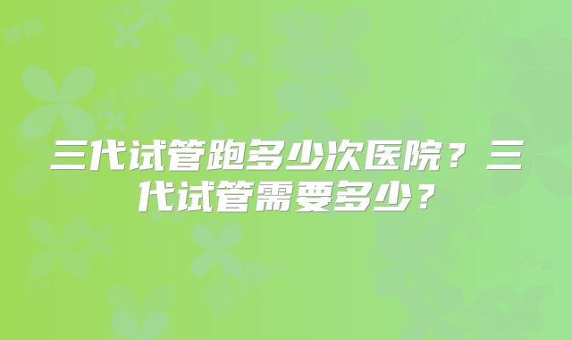 三代试管跑多少次医院？三代试管需要多少？