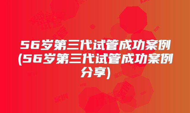 56岁第三代试管成功案例(56岁第三代试管成功案例分享)