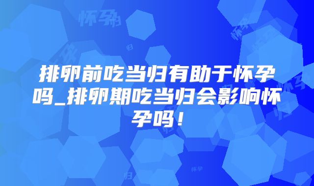 排卵前吃当归有助于怀孕吗_排卵期吃当归会影响怀孕吗！