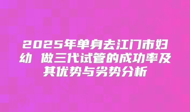2025年单身去江门市妇幼 做三代试管的成功率及其优势与劣势分析