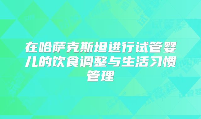 在哈萨克斯坦进行试管婴儿的饮食调整与生活习惯管理