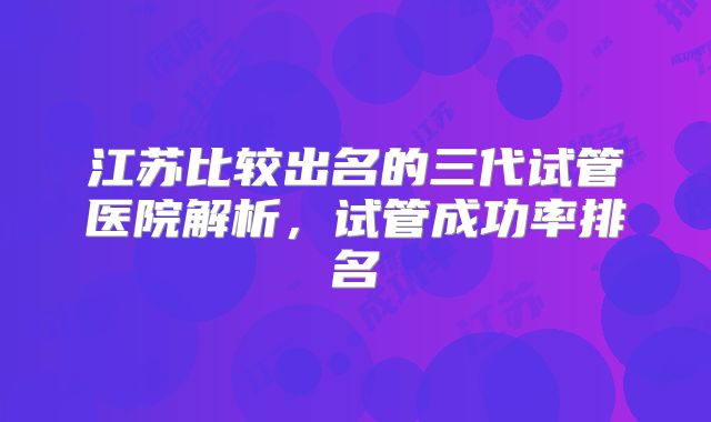 江苏比较出名的三代试管医院解析，试管成功率排名